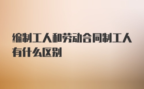 编制工人和劳动合同制工人有什么区别