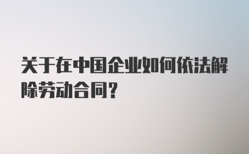 关于在中国企业如何依法解除劳动合同？