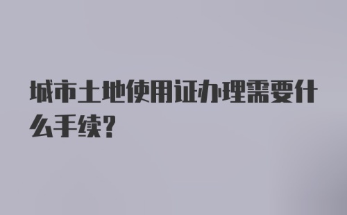 城市土地使用证办理需要什么手续？