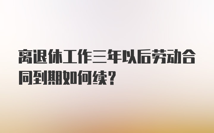 离退休工作三年以后劳动合同到期如何续？