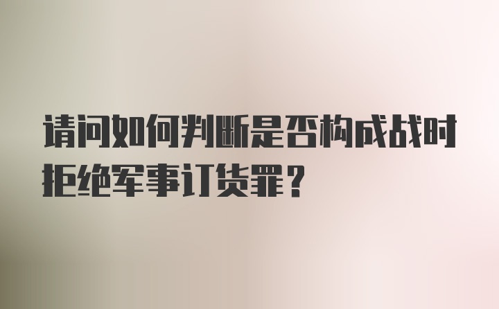 请问如何判断是否构成战时拒绝军事订货罪？