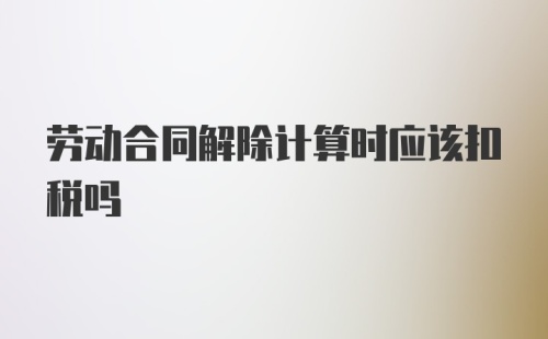 劳动合同解除计算时应该扣税吗