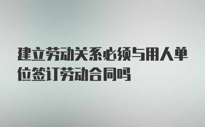 建立劳动关系必须与用人单位签订劳动合同吗