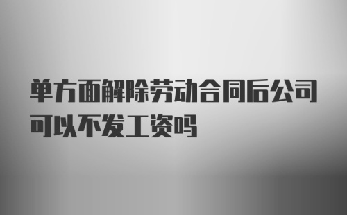 单方面解除劳动合同后公司可以不发工资吗