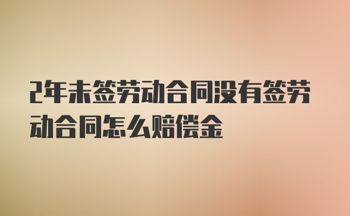 2年未签劳动合同没有签劳动合同怎么赔偿金