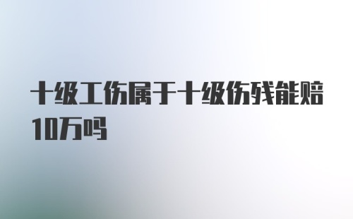 十级工伤属于十级伤残能赔10万吗