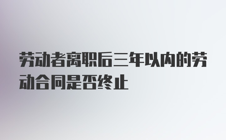 劳动者离职后三年以内的劳动合同是否终止