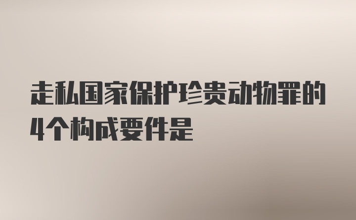 走私国家保护珍贵动物罪的4个构成要件是