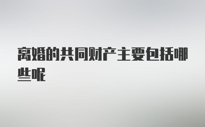 离婚的共同财产主要包括哪些呢