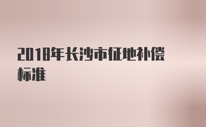 2018年长沙市征地补偿标准