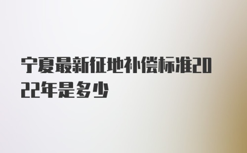 宁夏最新征地补偿标准2022年是多少