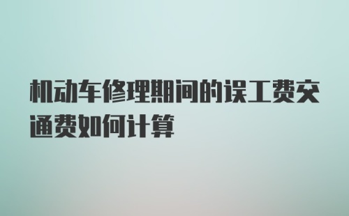 机动车修理期间的误工费交通费如何计算