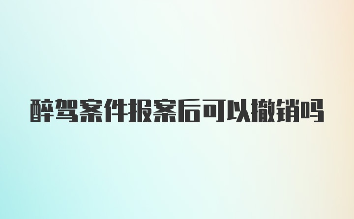 醉驾案件报案后可以撤销吗