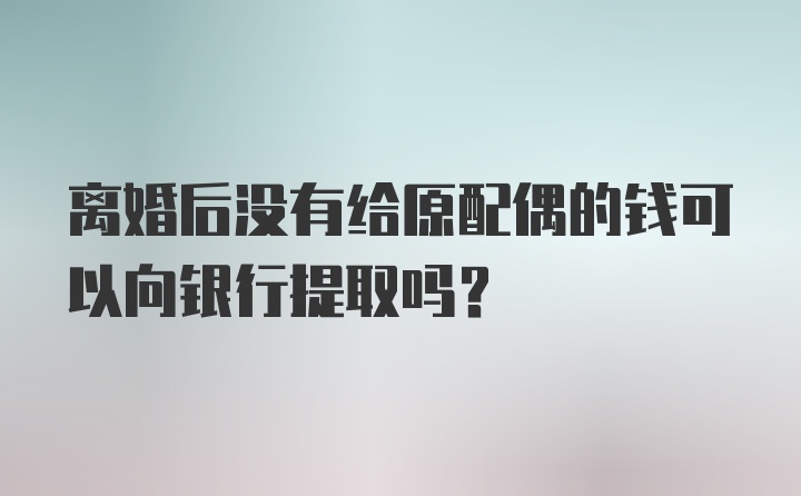 离婚后没有给原配偶的钱可以向银行提取吗?