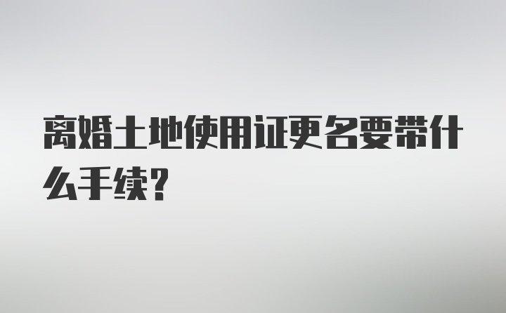 离婚土地使用证更名要带什么手续？