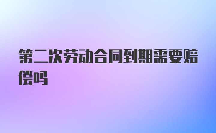 第二次劳动合同到期需要赔偿吗