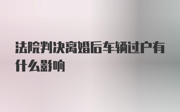 法院判决离婚后车辆过户有什么影响