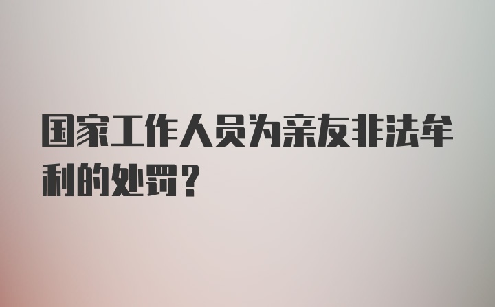 国家工作人员为亲友非法牟利的处罚？