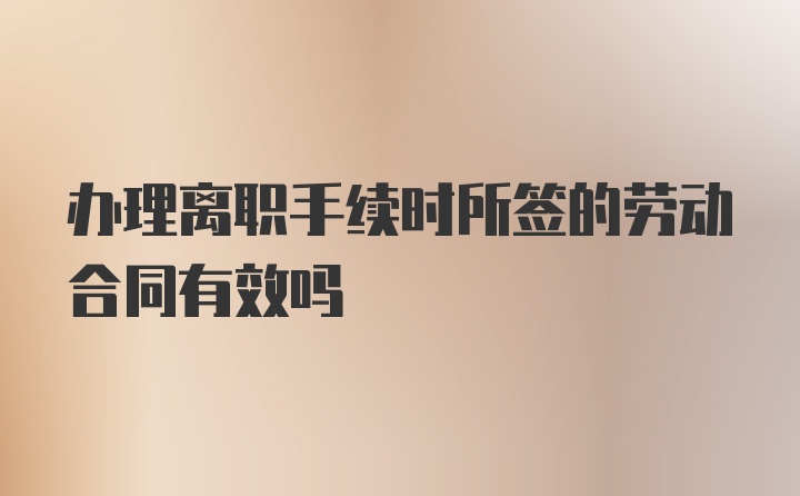 办理离职手续时所签的劳动合同有效吗