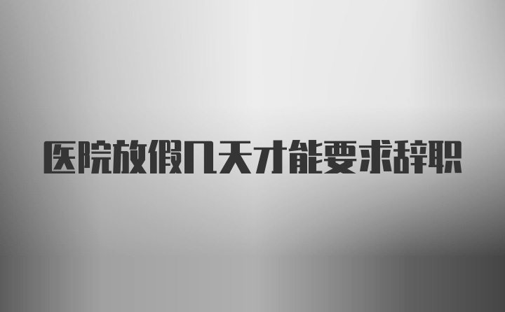 医院放假几天才能要求辞职