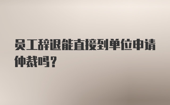 员工辞退能直接到单位申请仲裁吗？