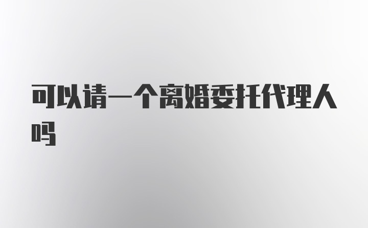 可以请一个离婚委托代理人吗