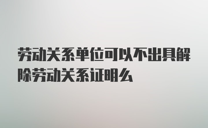 劳动关系单位可以不出具解除劳动关系证明么