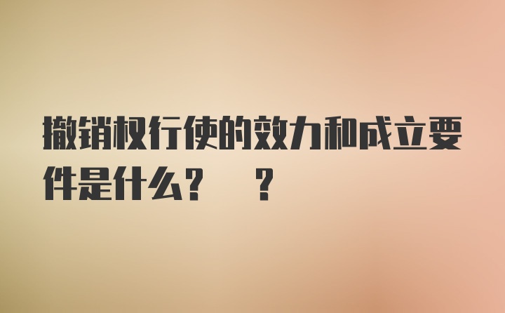 撤销权行使的效力和成立要件是什么? ?