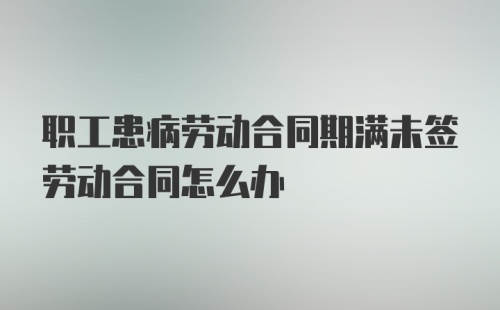 职工患病劳动合同期满未签劳动合同怎么办