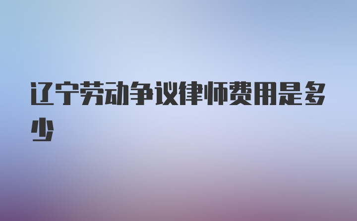 辽宁劳动争议律师费用是多少