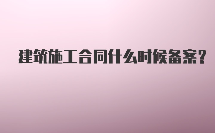 建筑施工合同什么时候备案？