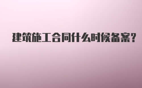 建筑施工合同什么时候备案？