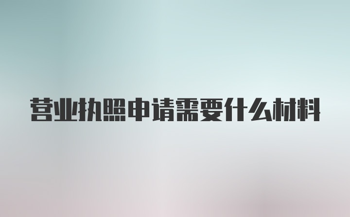 营业执照申请需要什么材料