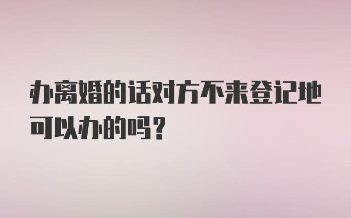 办离婚的话对方不来登记地可以办的吗？