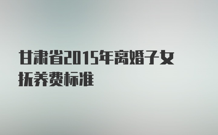 甘肃省2015年离婚子女抚养费标准