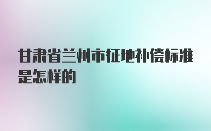 甘肃省兰州市征地补偿标准是怎样的