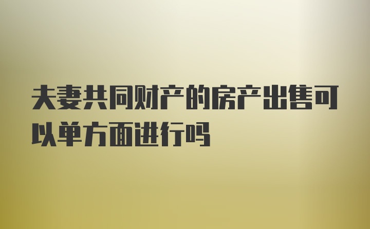 夫妻共同财产的房产出售可以单方面进行吗