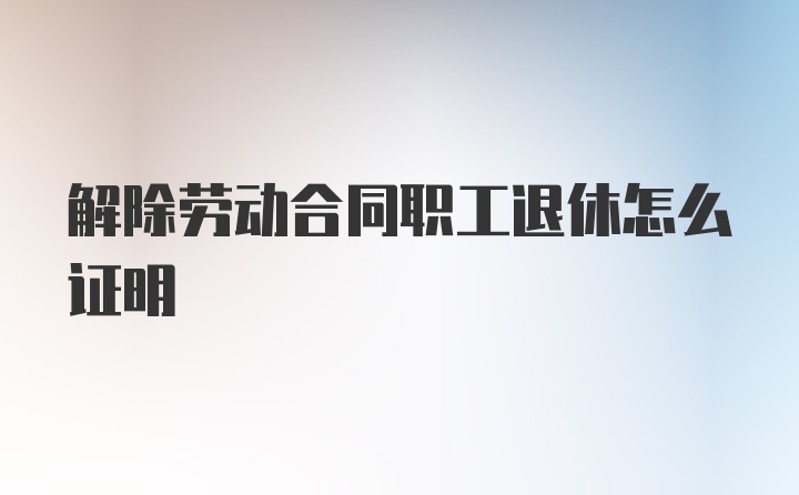 解除劳动合同职工退休怎么证明