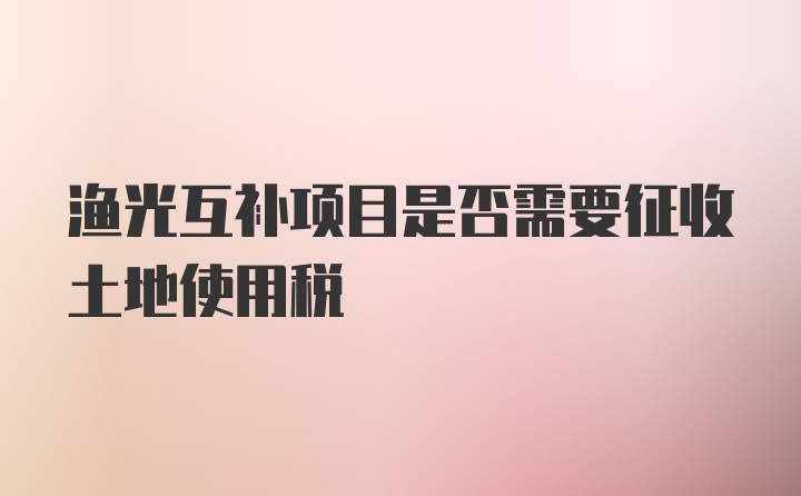 渔光互补项目是否需要征收土地使用税