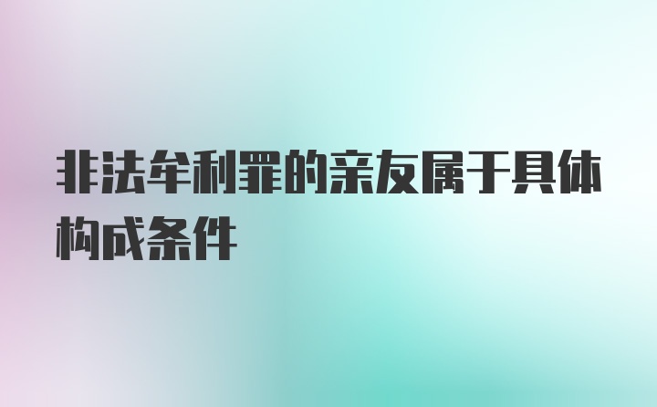 非法牟利罪的亲友属于具体构成条件