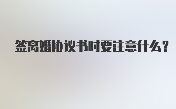 签离婚协议书时要注意什么？