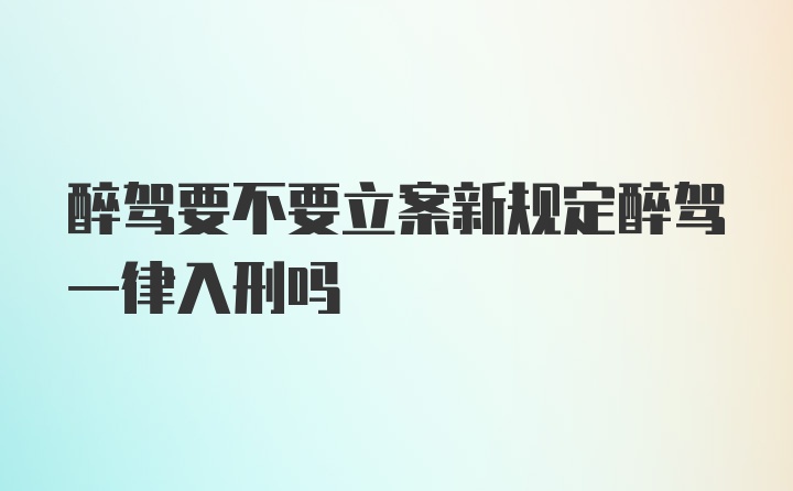 醉驾要不要立案新规定醉驾一律入刑吗