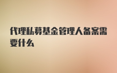 代理私募基金管理人备案需要什么