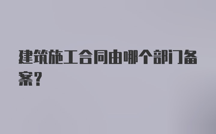 建筑施工合同由哪个部门备案？