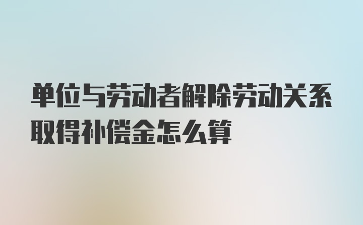 单位与劳动者解除劳动关系取得补偿金怎么算