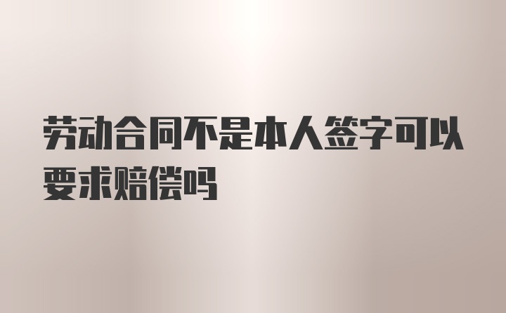 劳动合同不是本人签字可以要求赔偿吗