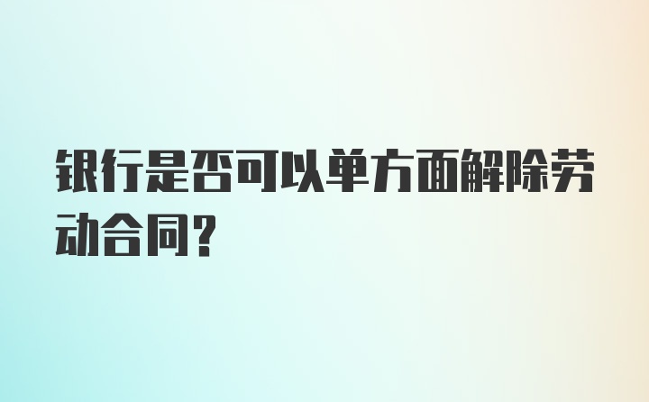 银行是否可以单方面解除劳动合同？