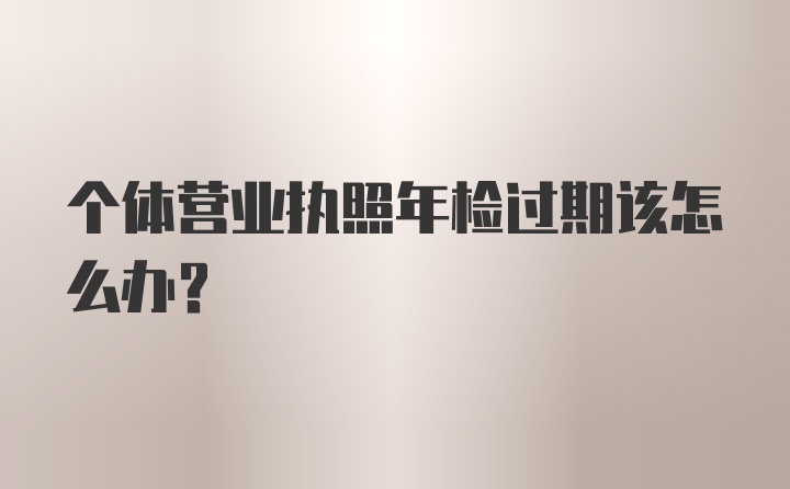 个体营业执照年检过期该怎么办？