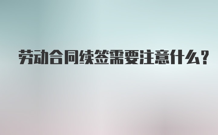 劳动合同续签需要注意什么?