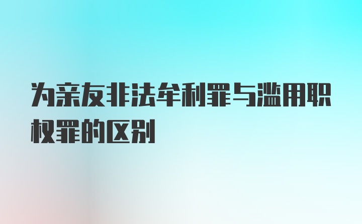 为亲友非法牟利罪与滥用职权罪的区别